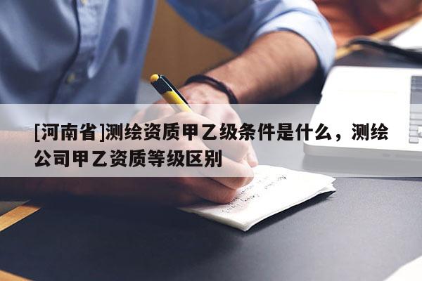 [河南省]测绘资质甲乙级条件是什么，测绘公司甲乙资质等级区别