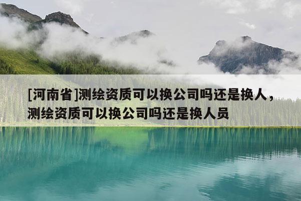 [河南省]测绘资质可以换公司吗还是换人，测绘资质可以换公司吗还是换人员