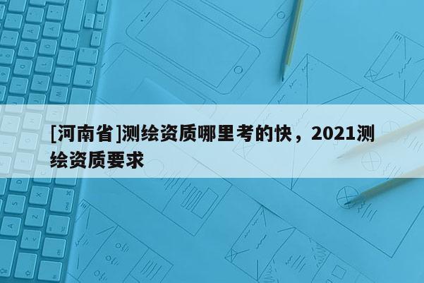 [河南省]测绘资质哪里考的快，2021测绘资质要求