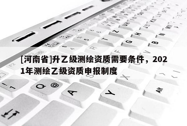[河南省]升乙级测绘资质需要条件，2021年测绘乙级资质申报制度