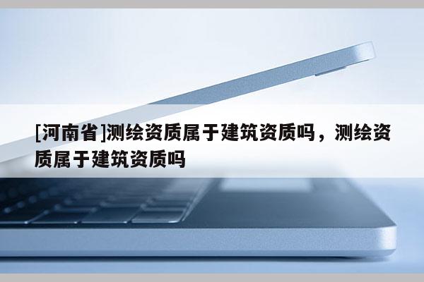 [河南省]测绘资质属于建筑资质吗，测绘资质属于建筑资质吗