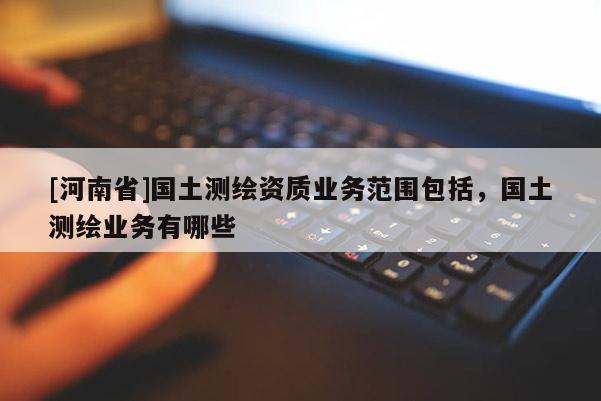 [河南省]国土测绘资质业务范围包括，国土测绘业务有哪些