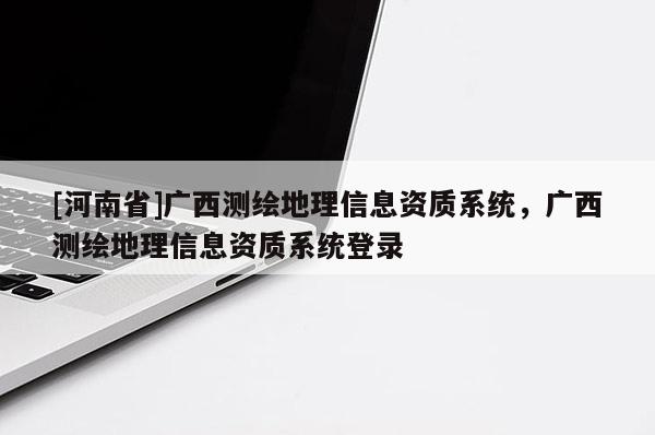 [河南省]广西测绘地理信息资质系统，广西测绘地理信息资质系统登录
