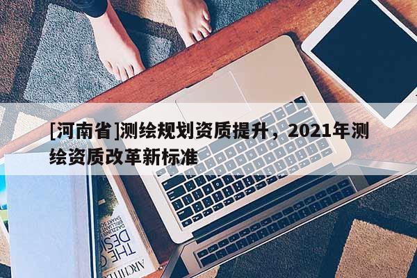 [河南省]测绘规划资质提升，2021年测绘资质改革新标准