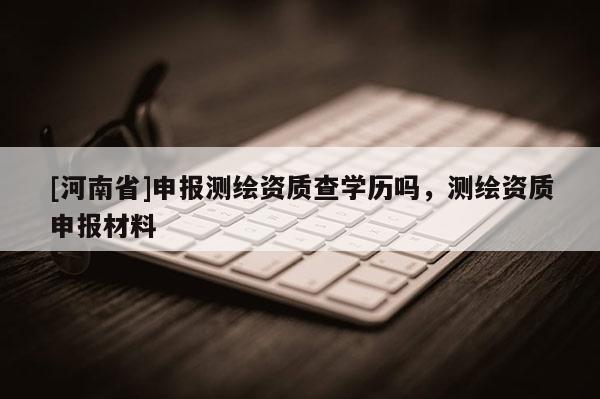 [河南省]申报测绘资质查学历吗，测绘资质申报材料