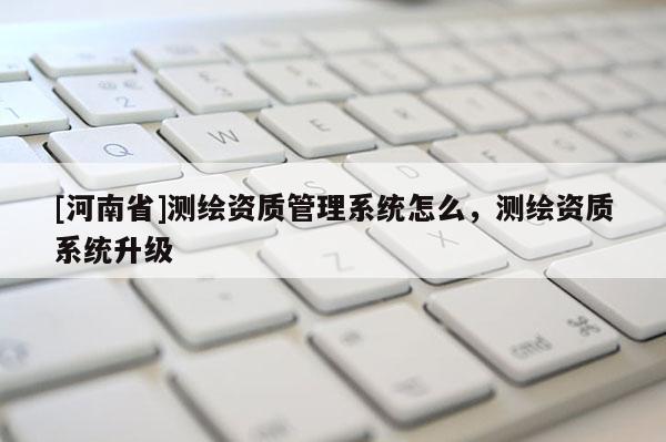 [河南省]测绘资质管理系统怎么，测绘资质系统升级