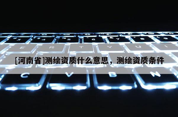 [河南省]测绘资质什么意思，测绘资质条件