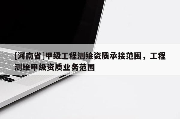 [河南省]甲级工程测绘资质承接范围，工程测绘甲级资质业务范围