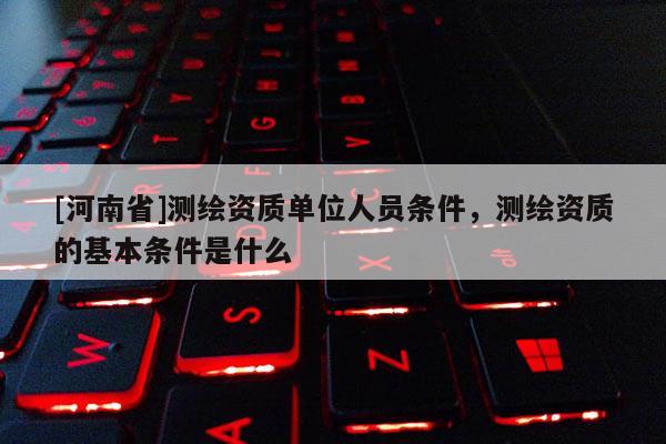 [河南省]测绘资质单位人员条件，测绘资质的基本条件是什么