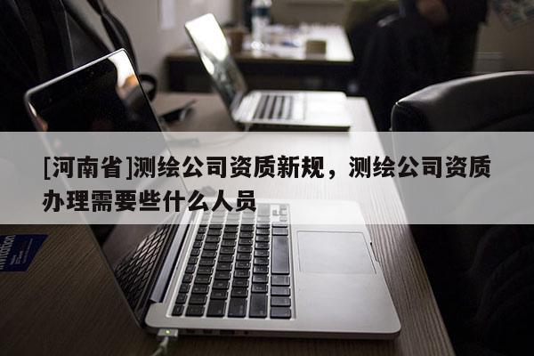 [河南省]测绘公司资质新规，测绘公司资质办理需要些什么人员