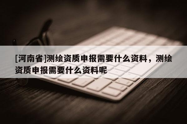 [河南省]测绘资质申报需要什么资料，测绘资质申报需要什么资料呢