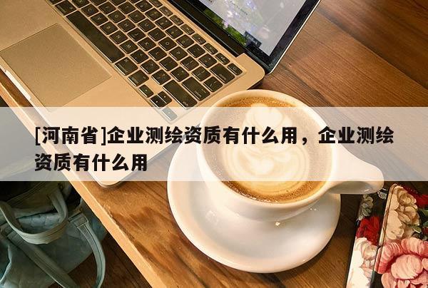 [河南省]企业测绘资质有什么用，企业测绘资质有什么用