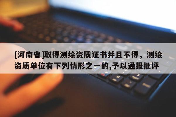 [河南省]取得测绘资质证书并且不得，测绘资质单位有下列情形之一的,予以通报批评