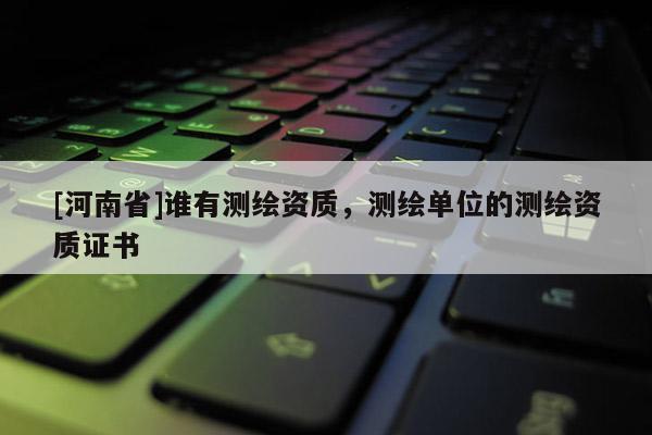 [河南省]谁有测绘资质，测绘单位的测绘资质证书