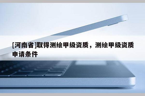 [河南省]取得测绘甲级资质，测绘甲级资质申请条件