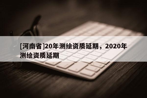 [河南省]20年测绘资质延期，2020年测绘资质延期
