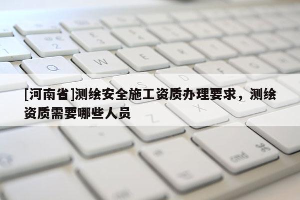 [河南省]测绘安全施工资质办理要求，测绘资质需要哪些人员