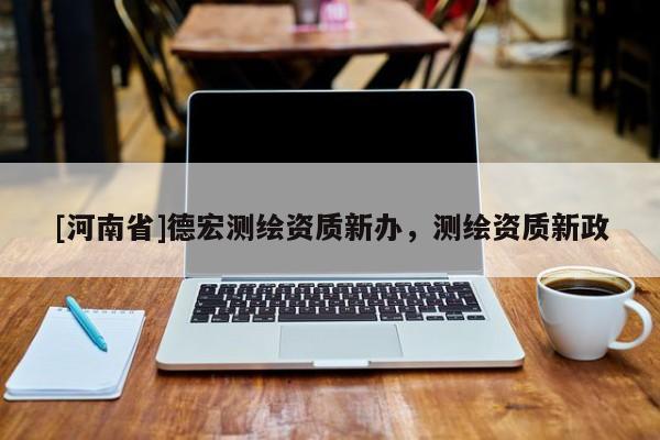 [河南省]德宏测绘资质新办，测绘资质新政