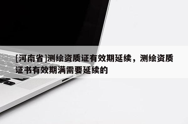 [河南省]测绘资质证有效期延续，测绘资质证书有效期满需要延续的