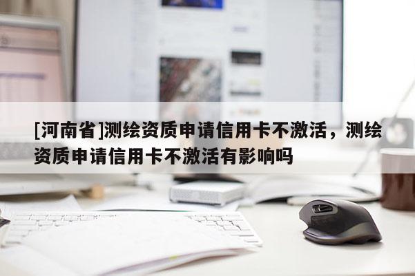 [河南省]测绘资质申请信用卡不激活，测绘资质申请信用卡不激活有影响吗
