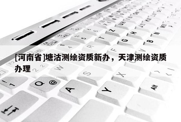 [河南省]塘沽测绘资质新办，天津测绘资质办理