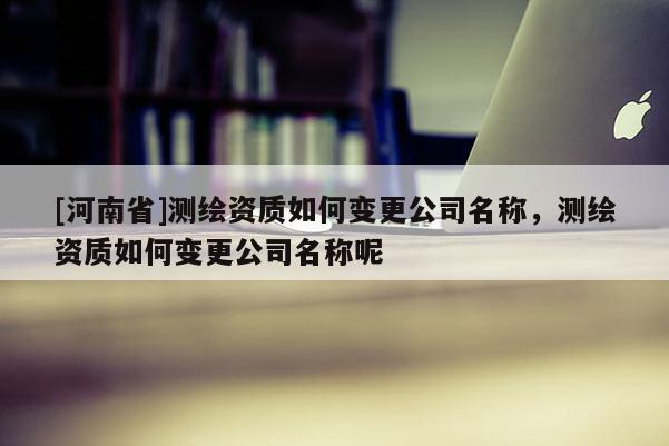 [河南省]测绘资质如何变更公司名称，测绘资质如何变更公司名称呢
