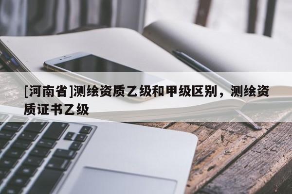 [河南省]测绘资质乙级和甲级区别，测绘资质证书乙级