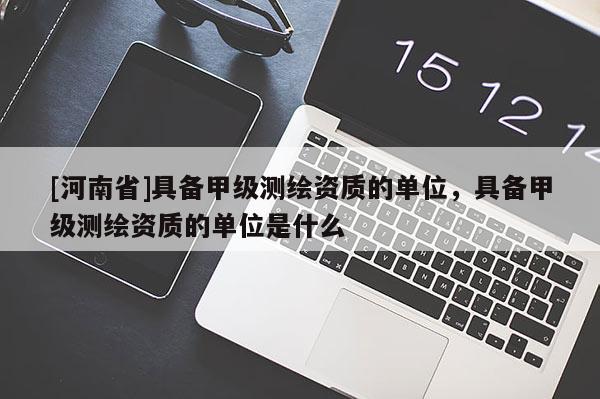 [河南省]具备甲级测绘资质的单位，具备甲级测绘资质的单位是什么
