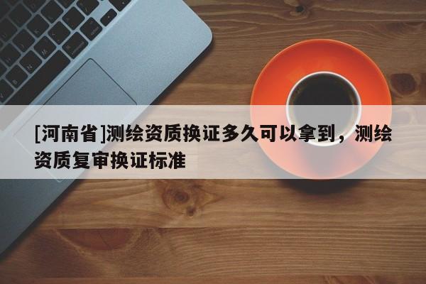 [河南省]测绘资质换证多久可以拿到，测绘资质复审换证标准
