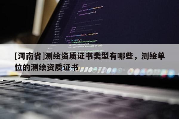 [河南省]测绘资质证书类型有哪些，测绘单位的测绘资质证书