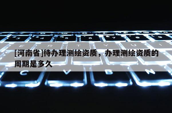 [河南省]待办理测绘资质，办理测绘资质的周期是多久