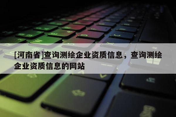 [河南省]查询测绘企业资质信息，查询测绘企业资质信息的网站