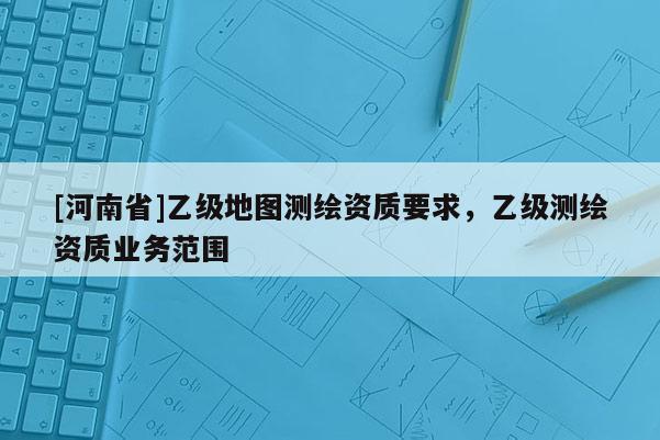 [河南省]乙级地图测绘资质要求，乙级测绘资质业务范围