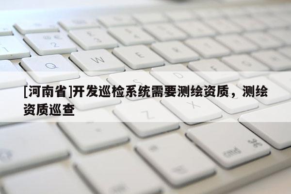 [河南省]开发巡检系统需要测绘资质，测绘资质巡查