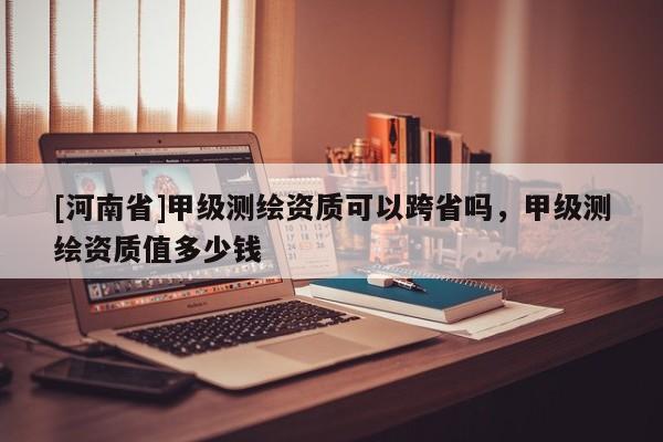 [河南省]甲级测绘资质可以跨省吗，甲级测绘资质值多少钱