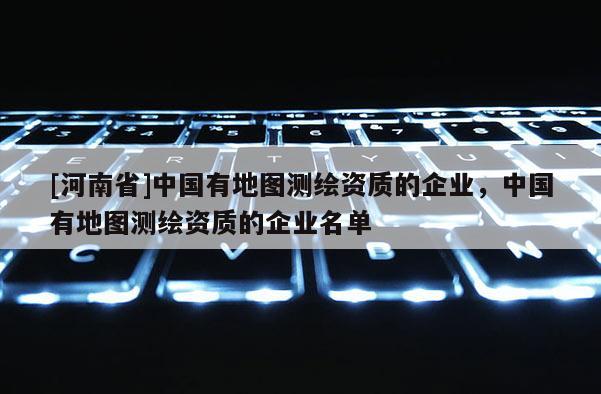 [河南省]中国有地图测绘资质的企业，中国有地图测绘资质的企业名单