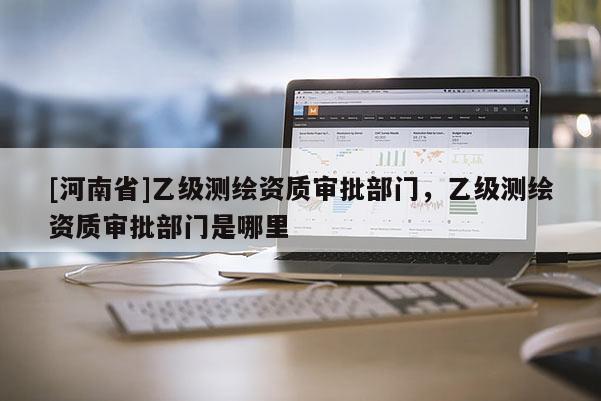 [河南省]乙级测绘资质审批部门，乙级测绘资质审批部门是哪里