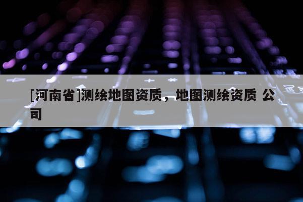 [河南省]测绘地图资质，地图测绘资质 公司