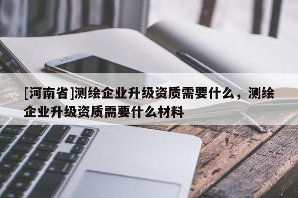[河南省]测绘企业升级资质需要什么，测绘企业升级资质需要什么材料