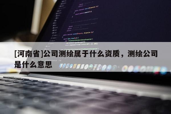 [河南省]公司测绘属于什么资质，测绘公司是什么意思