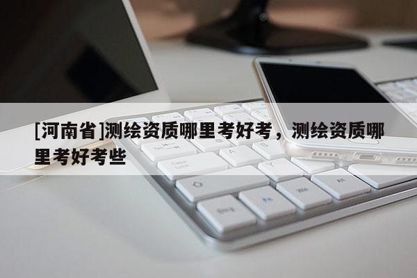 [河南省]测绘资质哪里考好考，测绘资质哪里考好考些