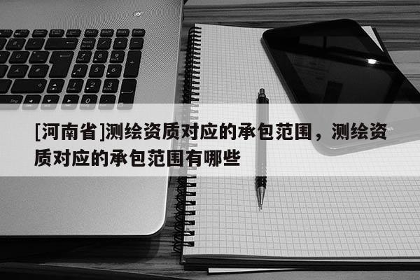 [河南省]测绘资质对应的承包范围，测绘资质对应的承包范围有哪些
