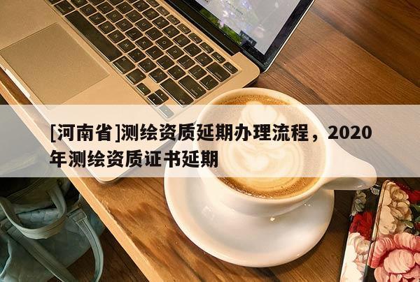 [河南省]测绘资质延期办理流程，2020年测绘资质证书延期