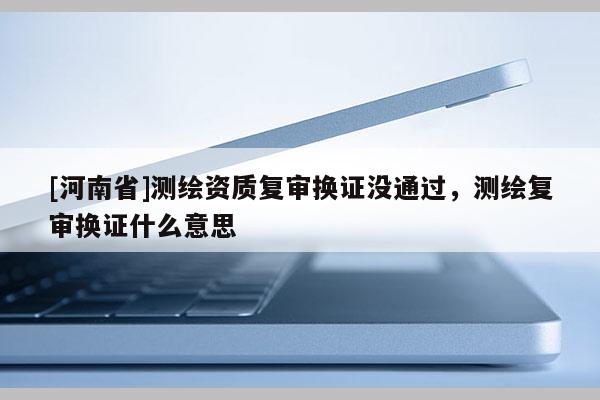 [河南省]测绘资质复审换证没通过，测绘复审换证什么意思