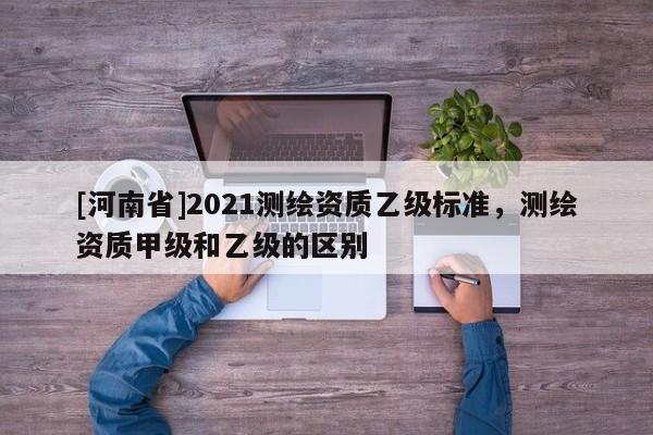 [河南省]2021测绘资质乙级标准，测绘资质甲级和乙级的区别