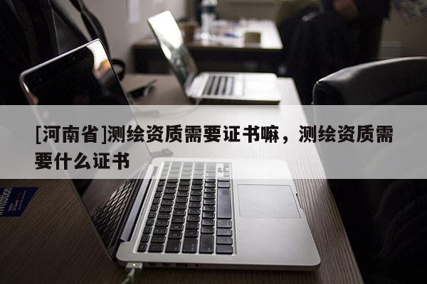 [河南省]测绘资质需要证书嘛，测绘资质需要什么证书