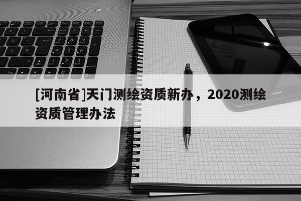 [河南省]天门测绘资质新办，2020测绘资质管理办法