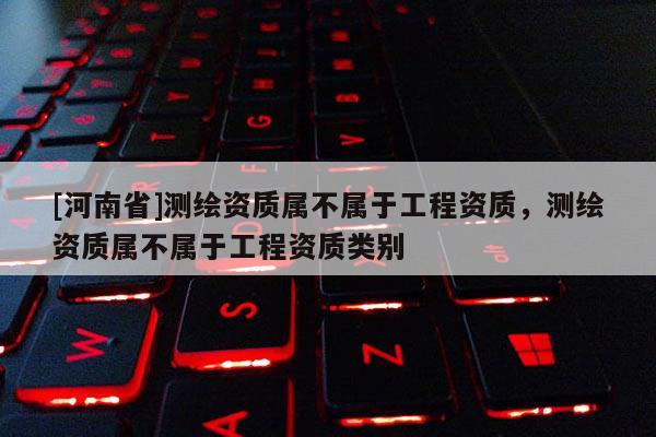 [河南省]测绘资质属不属于工程资质，测绘资质属不属于工程资质类别