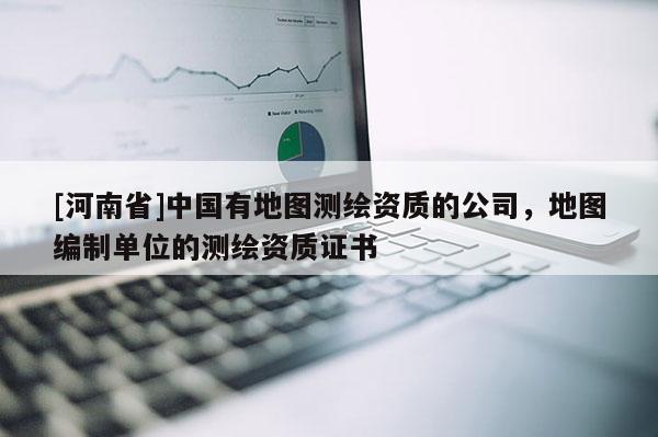 [河南省]中国有地图测绘资质的公司，地图编制单位的测绘资质证书