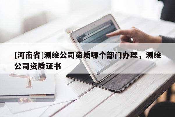 [河南省]测绘公司资质哪个部门办理，测绘公司资质证书